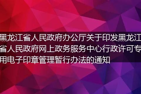 黑龍江省人民政府辦公廳關(guān)于印發(fā)黑龍江省人民政府網(wǎng)上政務(wù)服務(wù)中心行政許可專用電子印章管理暫行辦法的通知