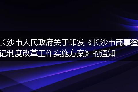 長(zhǎng)沙市人民政府關(guān)于印發(fā)《長(zhǎng)沙市商事登記制度改革工作實(shí)施方案》的通知