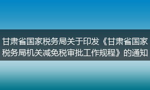 甘肅省國(guó)家稅務(wù)局關(guān)于印發(fā)《甘肅省國(guó)家稅務(wù)局機(jī)關(guān)減免稅審批工作規(guī)程》的通知