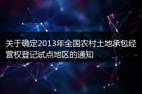關(guān)于確定2013年全國(guó)農(nóng)村土地承包經(jīng)營(yíng)權(quán)登記試點(diǎn)地區(qū)的通知