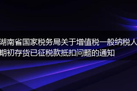 湖南省國(guó)家稅務(wù)局關(guān)于增值稅一般納稅人期初存貨已征稅款抵扣問(wèn)題的通知