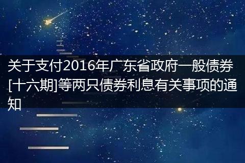 關(guān)于支付2016年廣東省政府一般債券[十六期]等兩只債券利息有關(guān)事項的通知