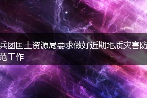 兵團國土資源局要求做好近期地質災害防范工作