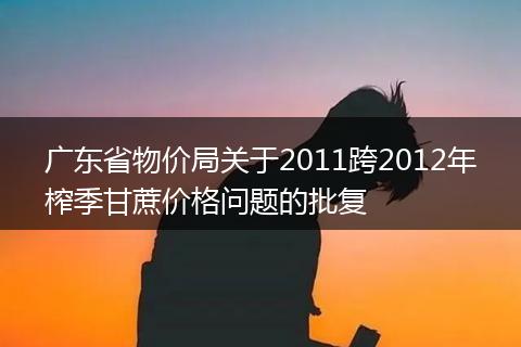 廣東省物價(jià)局關(guān)于2011跨2012年榨季甘蔗價(jià)格問題的批復(fù)