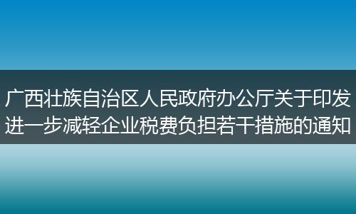 廣西壯族自治區(qū)人民政府辦公廳關于印發(fā)進一步減輕企業(yè)稅費負擔若干措施的通知