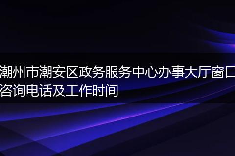 潮州市潮安區(qū)政務(wù)服務(wù)中心辦事大廳窗口咨詢電話及工作時(shí)間