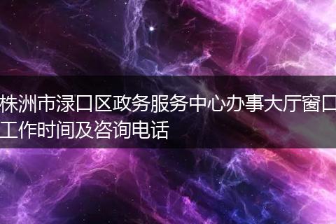 株洲市淥口區(qū)政務(wù)服務(wù)中心辦事大廳窗口工作時(shí)間及咨詢電話