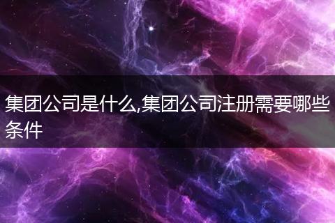 集團(tuán)公司是什么,集團(tuán)公司注冊需要哪些條件