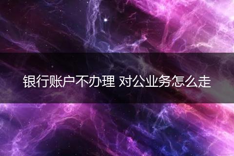 銀行賬戶不辦理 對公業(yè)務(wù)怎么走