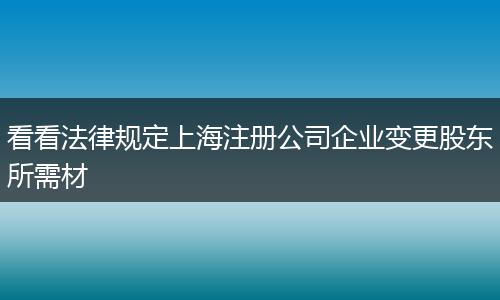 看看法律規(guī)定上海注冊(cè)公司企業(yè)變更股東所需材